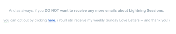 A screen capture from an email sent by Kelly Diels that reads "As always, if you DO NOT want to receive any more emails about Lightning Sessions, you can opt out by clicking here. (You'll still receive my weekly Sunday Love Letters -- and thank you!)"